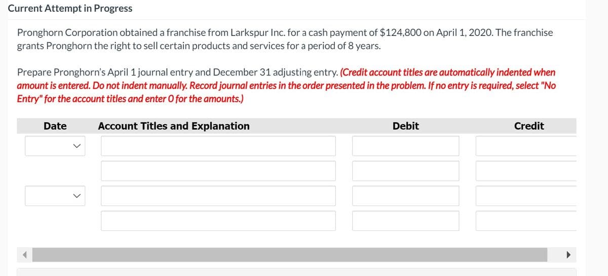 Current Attempt in Progress
Pronghorn Corporation obtained a franchise from Larkspur Inc. for a cash payment of $124,800 on April 1, 2020. The franchise
grants Pronghorn the right to sell certain products and services for a period of 8 years.
Prepare Pronghorn's April 1 journal entry and December 31 adjusting entry. (Credit account titles are automatically indented when
amount is entered. Do not indent manually. Record journal entries in the order presented in the problem. If no entry is required, select "No
Entry" for the account titles and enter O for the amounts.)
Date
Account Titles and Explanation
Debit
Credit
