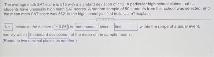 The average math SAT score is 515 with a standard deviation of 112. A particular high school claims that its
students have unusually high math SAT scores. A random sample of 50 students from this school was selected, and
the mean math SAT score was 562. Is the high school justified in its claim? Explain.
No , because the z-score (-0.06) is not unusual since it lies
within the range of a usual event,
namely within 2 standard deviations of the mean of the sample means.
(Round to two decimal places as needed.)
