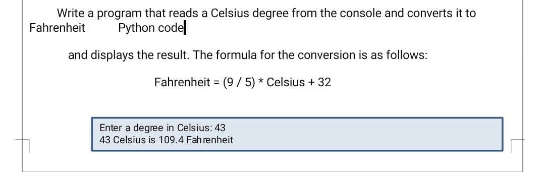 Write a program that reads a Celsius degree from the console and converts it to
Fahrenheit
Python codel
and displays the result. The formula for the conversion is as follows:
Fahrenheit = (9/5) * Celsius +32
Enter a degree in Celsius: 43
43 Celsius is 109.4 Fahrenheit
