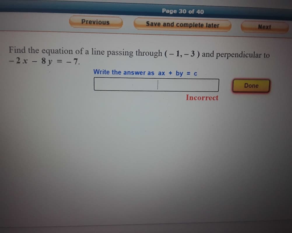 Page 30 of 40
Previous
Save and complete later
Next
Find the equation of a line passing through (- 1, – 3) and perpendicular to
- 2 x - 8 y = - 7.
Write the answer as ax + by = c
Done
Incorrect
