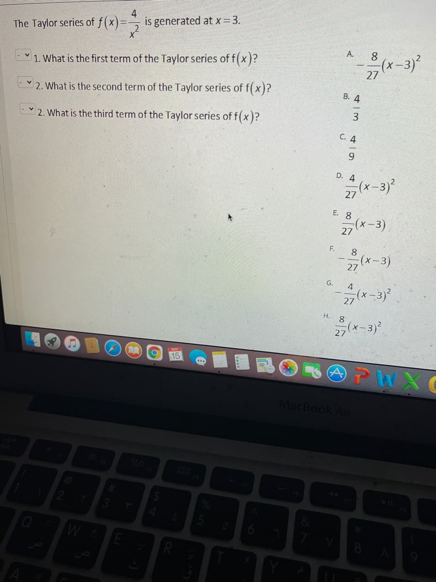 4
is generated at x= 3.
The Taylor series of f(x)=
A.
8
1. What is the first term of the Taylor series of f(x)?
(х-3)*
27
2. What is the second term of the Taylor series of f( x)?
B. 4
2. What is the third term of the Taylor series of f(x)?
C. 4
9.
D. 4
27(x-3)
(x-3)²
E. 8
(х-3)
27
F.
8.
x-3)
27
G.
4
(x-3
27
H.
27(x-3)?
15
PWXC
MacBook Air
