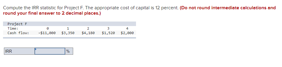 Compute the IRR statistic for Project F. The appropriate cost of capital is 12 percent. (Do not round intermediate calculations and
round your final answer to 2 decimal places.)
Project F
Time:
Cash flow:
IRR
0
-$11,000
1
$3,350
%
3
2
$4,180 $1,520
4
$2,000