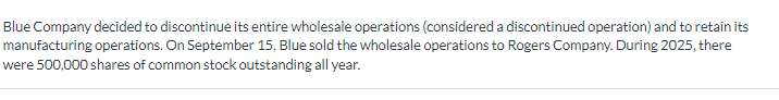 Blue Company decided to discontinue its entire wholesale operations (considered a discontinued operation) and to retain its
manufacturing operations. On September 15, Blue sold the wholesale operations to Rogers Company. During 2025, there
were 500,000 shares of common stock outstanding all year.