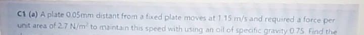 C1 (a) A plate 0 05mm distant from a fixed plate moves at 1 15 m/s and required a force per
unit area of 2.7 N/m to maintain this speed with using an oil of specific gravity 0 75 Find the
