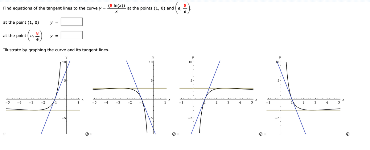 (8 In(x))
Find equations of the tangent lines to the curve y =
at the points (1, 0) and
at the point (1, 0)
y =
at the point (e,
y =
Illustrate by graphing the curve and its tangent lines.
%23
y
y
y
y
10H
10H
10H
-5
-4
-3
-2
1
-5
-4
-3
-2
1
-1
4
-1
2
3
4
5
