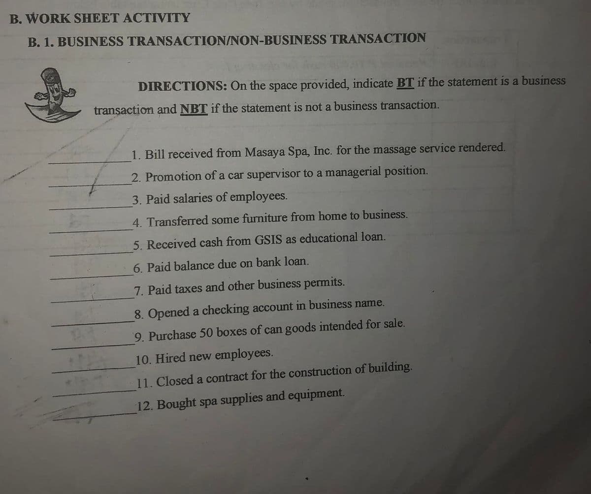 B. WORK SHEET ACTIVITY
B. 1. BUSINESS TRANSACTION/NON-BUSINESS TRANSACTION
DIRECTIONS: On the space provided, indicate BT if the statement is a business
transaction and NBT if the statement is not a business transaction.
1. Bill received from Masaya Spa, Inc. for the massage service rendered.
2. Promotion of a car supervisor to a managerial position.
3. Paid salaries of employees.
4. Transferred some furniture from home to business.
5. Received cash from GSIS as educational loan.
6. Paid balance due on bank loan.
7. Paid taxes and other business permits.
8. Opened a checking account in business name.
9. Purchase 50 boxes of can goods intended for sale.
10. Hired new employees.
11. Closed a contract for the construction of building.
12. Bought spa supplies and equipment.
