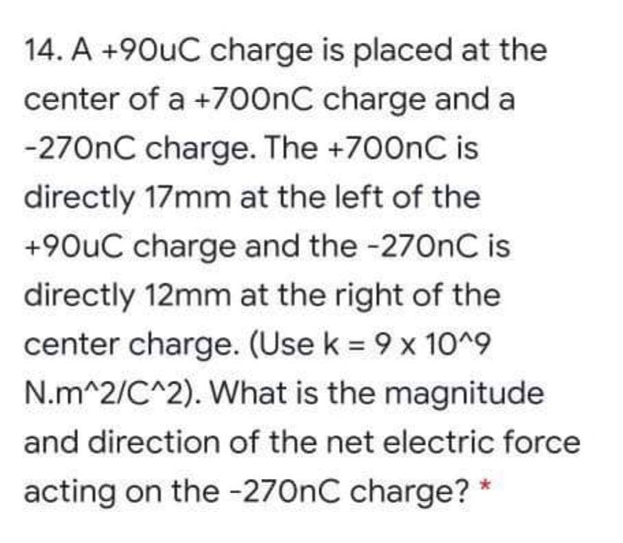 14. A +90uC charge is placed at the
center of a +700nC charge and a
-270nC charge. The +700nC is
directly 17mm at the left of the
+90uC charge and the -270nC is
directly 12mm at the right of the
center charge. (Use k = 9 x 10^9
N.m^2/C^2). What is the magnitude
and direction of the net electric force
acting on the -270nC charge? *
