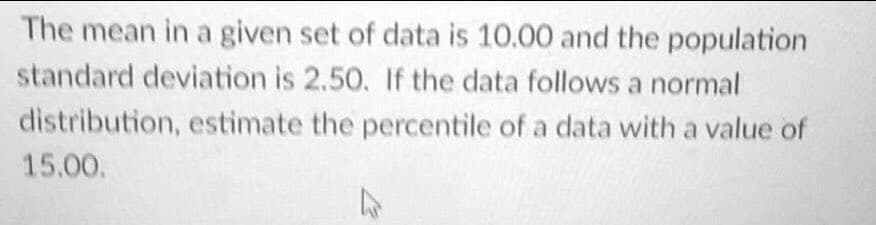 The mean in a given set of data is 10.00 and the population
standard deviation is 2.50. If the data follows a normal
distribution, estimate the percentile of a data with a value of
15.00.
