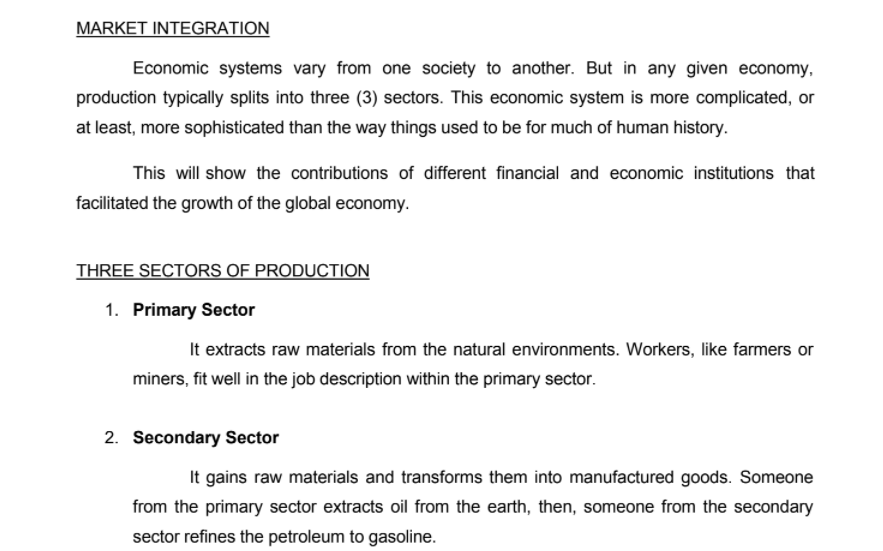 MARKET INTEGRATION
Economic systems vary from one society to another. But in any given economy,
production typically splits into three (3) sectors. This economic system is more complicated, or
at least, more sophisticated than the way things used to be for much of human history.
This will show the contributions of different financial and economic institutions that
facilitated the growth of the global economy.
THREE SECTORS OF PRODUCTION
1. Primary Sector
It extracts raw materials from the natural environments. Workers, like farmers or
miners, fit well in the job description within the primary sector.
2. Secondary Sector
It gains raw materials and transforms them into manufactured goods. Someone
from the primary sector extracts oil from the earth, then, someone from the secondary
sector refines the petroleum to gasoline.
