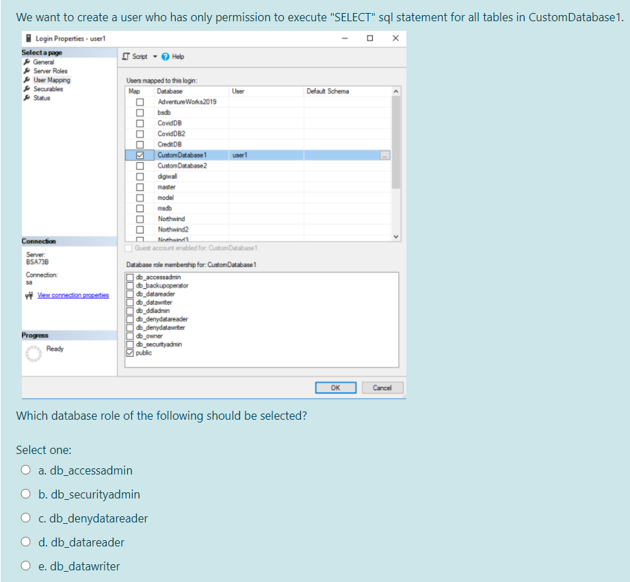 We want to create a user who has only permission to execute "SELECT" sql statement for all tables in CustomDatabase1.
I Login Properties - userl
Select a page
O Script - O Help
General
Server Roles
P User Mapping
* Securables
* Status
Users mapped to this login:
Мар
Database
User
Default Schema
AdventureWorks2019
badb
CovidDB
CovidDB2
Credit DB
CustomDatabase 1
user1
CustomDatabase2
digiwal
master
model
msdb
Northwind
Northwind2
Connection
Nothwind3
Guest account enabled for: CustomDatabase1
Server:
BSA738
Database role membership for: CustomDatabase1
Connection:
|db_accessadmin
|db_backupoperator
db_datareader
db_datawriter
|db_ddladmin
db_denydatareader
| db_denydatawriter
db_owner
|db_secuntyadmin
public
sa
vi View connection properties
Progress
Ready
OK
Cancel
Which database role of the following should be selected?
Select one:
a. db_accessadmin
O b. db_securityadmin
O c. db_denydatareader
O d. db_datareader
O e. db_datawriter
D0000D00000 0od
OOOD
