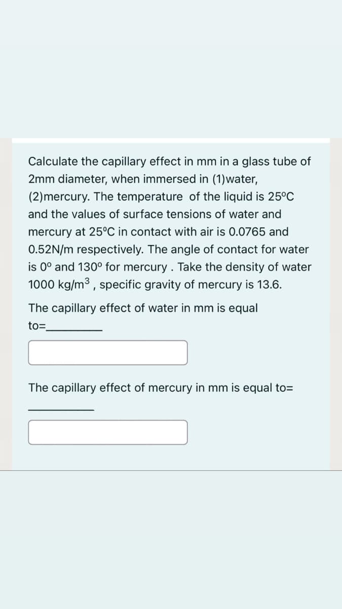 Calculate the capillary effect in mm in a glass tube of
2mm diameter, when immersed in (1)water,
(2)mercury. The temperature of the liquid is 25°C
and the values of surface tensions of water and
mercury at 25°C in contact with air is 0.0765 and
0.52N/m respectively. The angle of contact for water
is 0° and 130° for mercury . Take the density of water
1000 kg/m3 , specific gravity of mercury is 13.6.
The capillary effect of water in mm is equal
to=
The capillary effect of mercury in mm is equal to=
