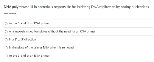 DNA polymerase III in bacteria is responsible for initiating DNA replication by adding nucleotides
O to the 5' end of an RNA primer
on single-stranded templates without the need for an RNA primer
O in a 3' to 5' direction
in the place of the primer RNA after it is removed
O to the 3' end of an RNA primer
