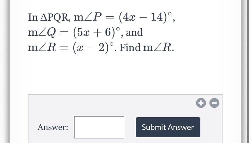 In APQR, mZP = (4x – 14)°,
m/Q = (5x + 6)°, and
mZR = (x – 2)°. Find mZR.
-
+
Answer:
Submit Answer
