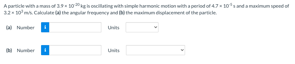 A particle with a mass of 3.9 x 10-20 kg is oscillating with simple harmonic motion with a period of 4.7 x 10-5 s and a maximum speed of
3.2 x 10° m/s. Calculate (a) the angular frequency and (b) the maximum displacement of the particle.
(a) Number
Units
(b) Number
i
Units
>
