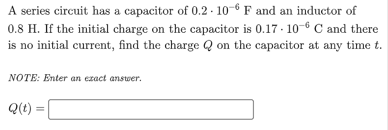 A series circuit has a capacitor of 0.2 · 10-6 F and an inductor of
0.8 H. If the initial charge on the capacitor is 0.17 · 10-6 C and there
is no initial current, find the charge Q on the capacitor at any time t.
NOTE: Enter an exact answer.
Q(t)
