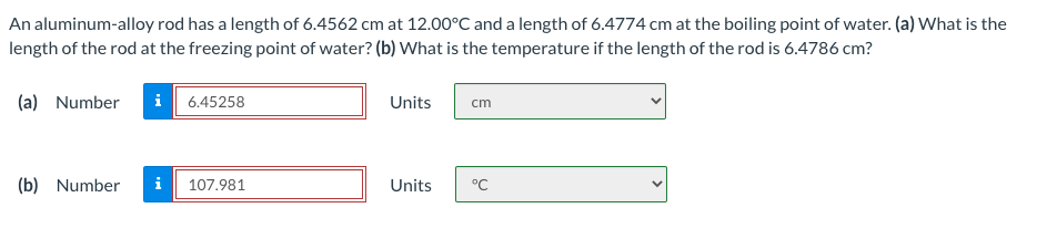 An aluminum-alloy rod has a length of 6.4562 cm at 12.00°C and a length of 6.4774 cm at the boiling point of water. (a) What is the
length of the rod at the freezing point of water? (b) What is the temperature if the length of the rod is 6.4786 cm?
(a) Number
i 6.45258
Units
cm
(b) Number
i 107.981
Units
°C

