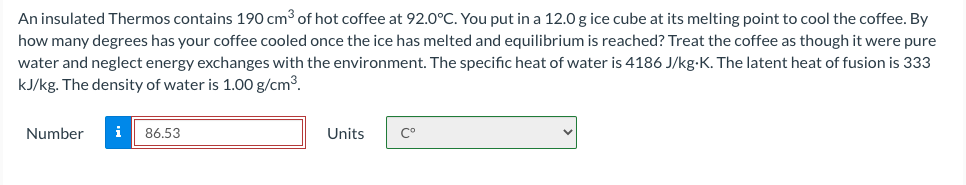 An insulated Thermos contains 190 cm³ of hot coffee at 92.0°C. You put in a 12.0 g ice cube at its melting point to cool the coffee. By
how many degrees has your coffee cooled once the ice has melted and equilibrium is reached? Treat the coffee as though it were pure
water and neglect energy exchanges with the environment. The specific heat of water is 4186 J/kg-K. The latent heat of fusion is 333
kJ/kg. The density of water is 1.00 g/cm3.
Number
i
86.53
Units
