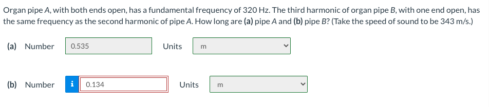 Organ pipe A, with both ends open, has a fundamental frequency of 320 Hz. The third harmonic of organ pipe B, with one end open, has
the same frequency as the second harmonic of pipe A. How long are (a) pipe A and (b) pipe B? (Take the speed of sound to be 343 m/s.)
(a) Number
0.535
Units
m
(b) Number
i
0.134
Units
