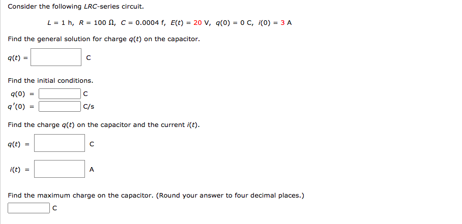 Consider the following LRC-series circuit.
L = 1 h, R = 100 n, C = 0.0004 f, E(t) = 20 v, q(0) = 0 C, i(0) = 3 A
Find the general solution for charge q(t) on the capacitor.
q(t) =
Find the initial conditions.
q(0) =
q'(0)
C/s
Find the charge q(t) on the capacitor and the current i(t).
q(t)
i(t)
A
Find the maximum charge on the capacitor. (Round your answer to four decimal places.)
