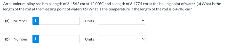 An aluminum-alloy rod has a length of 6.4562 cm at 12.00°C and a length of 6.4774 cm at the boiling point of water. (a) What is the
length of the rod at the freezing point of water? (b) What is the temperature if the length of the rod is 6.4786 cm?
(a) Number
i
Units
(b) Number
i
Units
