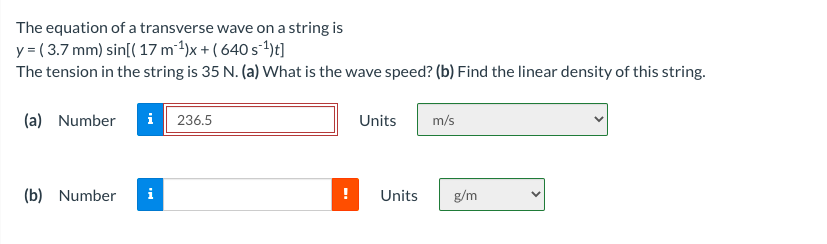The equation of a transverse wave on a string is
y = ( 3.7 mm) sin[( 17 m²1)x + ( 640 s-1)t]
The tension in the string is 35 N. (a) What is the wave speed? (b) Find the linear density of this string.
(a) Number
i 236.5
Units
m/s
(b) Number
i
Units
g/m
