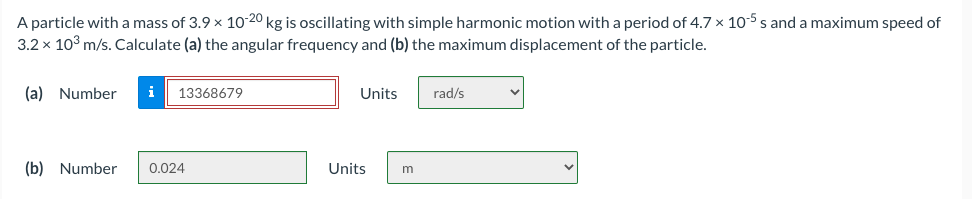 A particle with a mass of 3.9 x 10-20 kg is oscillating with simple harmonic motion with a period of 4.7 × 10-5 s and a maximum speed of
3.2 x 10° m/s. Calculate (a) the angular frequency and (b) the maximum displacement of the particle.
(a) Number
i
13368679
Units
rad/s
(b) Number
0.024
Units
m

