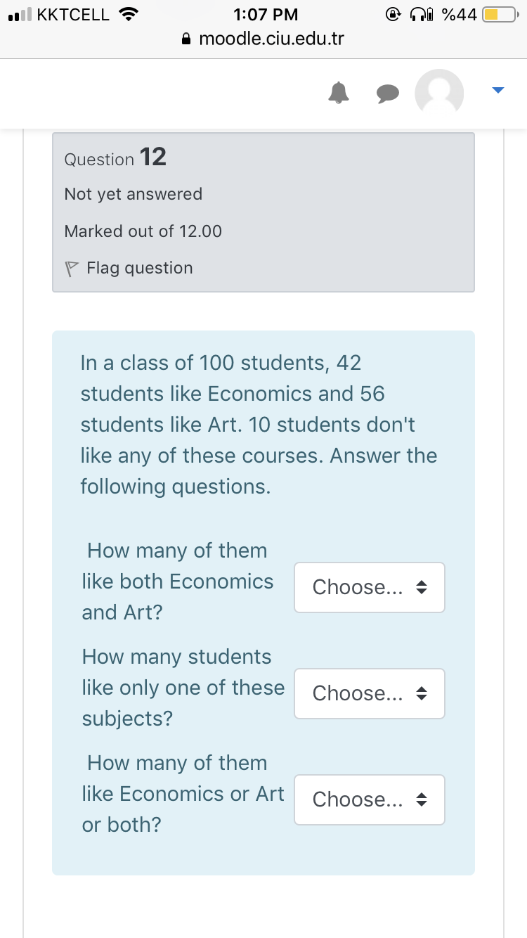 ll KKTCELL ?
1:07 PM
ni %44
A moodle.ciu.edu.tr
Question 12
Not yet answered
Marked out of 12.00
P Flag question
In a class of 100 students, 42
students like Economics and 56
students like Art. 10 students don't
like any of these courses. Answer the
following questions.
How many of them
like both Economics
Choose... +
and Art?
How many students
like only one of these
Choose... +
subjects?
How many of them
like Economics or Art
Choose...
or both?
