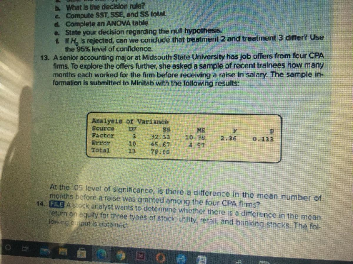 AWhat is the declslon rule?
e Compute SST, SSE, and SS total.
d. Complete an ANOVA table.
. State your decision regarding the null hypothesis.
1 NH, is rejected, can we conclude that treatment 2 and treatment 3 differ? Use
the 95% level of confidence,
13. Asenior accounting major at Midsouth State University has job offers from four CPA
firms. To explore the offers further, she asked a sample of recent trainees how many
months each worked for the firm before receiving a raise in salary. The sample in-
formation is submitted to Minitab with the following results:
Analyeis of Variance
Source
Pactor
Brror
Total
DF
E.
10
13
S.
32.33
45.67
78.00
MS
10.78
4.57
2.36
0.133
At the 05 level of significance, is there a difference in the moan number of
months before a raise was granted among the four CPA firms?
14. FILE A stock analyst wants to determine whother there is a difference in the moan
return on equity for three types of stock: utility retal, and banking stocks. The fol-
lowing output is obtained.
