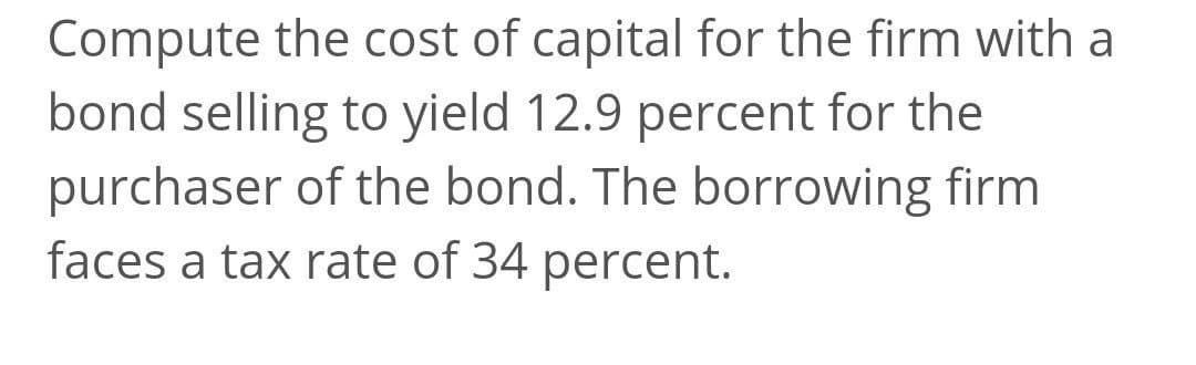 Compute the cost of capital for the firm with a
bond selling to yield 12.9 percent for the
purchaser of the bond. The borrowing firm
faces a tax rate of 34 percent.
