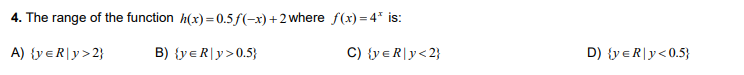 4. The range of the function h(x) = 0.5f(-x)+2where f(x) = 4* is:
A) {y eR|y>2}
B) {yeR|y>0.5}
C) {y€R|y<2}
D) {y eR|y<0.5}
