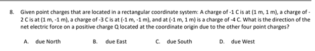8. Given point charges that are located in a rectangular coordinate system: A charge of -1 C is at (1 m, 1 m), a charge of -
2 C is at (1 m, -1 m), a charge of -3 C is at (-1 m, -1 m), and at (-1 m, 1 m) is a charge of -4 C. What is the direction of the
net electric force on a positive charge Q located at the coordinate origin due to the other four point charges?
A. due North
B. due East
C. due South
D.
due West