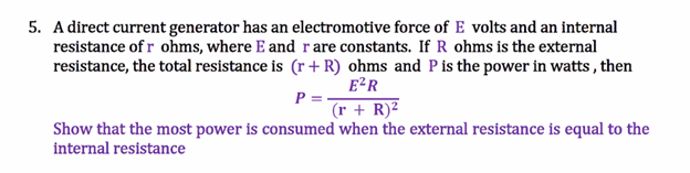 5. A direct current generator has an electromotive force of E volts and an internal
resistance of r ohms, where E and rare constants. If R ohms is the external
resistance, the total resistance is (r + R) ohms and P is the power in watts, then
E²R
P=
(r + R)²
Show that the most power is consumed when the external resistance is equal to the
internal resistance