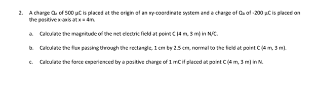 2. A charge Q₁ of 500 μC is placed at the origin of an xy-coordinate system and a charge of Qe of -200 μC is placed on
the positive x-axis at x = 4m.
a. Calculate the magnitude of the net electric field at point C (4 m, 3 m) in N/C.
b. Calculate the flux passing through the rectangle, 1 cm by 2.5 cm, normal to the field at point C (4 m, 3 m).
C. Calculate the force experienced by a positive charge of 1 mC if placed at point C (4 m, 3 m) in N.