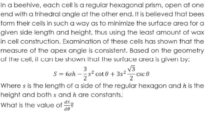 In a beehive, each cell is a regular hexagonal prism, open at one
end with a trihedral angle at the other end. It is believed that bees
form their cells in such a way as to minimize the surface area for a
given side length and height, thus using the least amount of wax
in cell construction. Examination of these cells has shown that the
measure of the apex angle is consistent. Based on the geometry
of the cell, il can be shown Ihal the surfuce area is given by:
S = 6sh
3
s2 cot 0 + 3s².
V3
csc 0
Where s is the length of a side of the regular hexagon and h is the
height and both s and h are constants.
ds,
What is the value of
de
