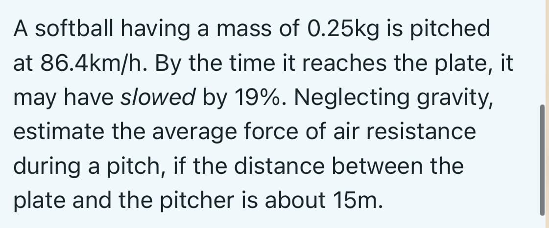 A softball having a mass of 0.25kg is pitched
at 86.4km/h. By the time it reaches the plate, it
may have slowed by 19%. Neglecting gravity,
estimate the average force of air resistance
during a pitch, if the distance between the
plate and the pitcher is about 15m.
