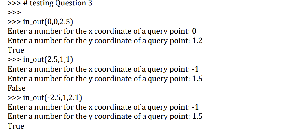 >>> # testing Question 3
>>>
>>> in_out(0,0,2.5)
Enter a number for the x coordinate of a query point: 0
Enter a number for the y coordinate of a query point: 1.2
True
>>> in_out(2.5,1,1)
Enter a number for the x coordinate of a query point: -1
Enter a number for the y coordinate of a query point: 1.5
False
>>> in_out(-2.5,1,2.1)
Enter a number for the x coordinate of a query point: -1
Enter a number for the y coordinate of a query point: 1.5
True
