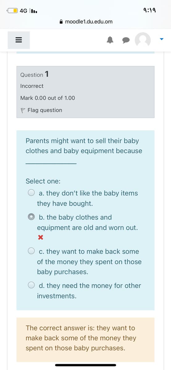 4G I.
9:19
A moodle1.du.edu.om
Question 1
Incorrect
Mark 0.00 out of 1.00
P Flag question
Parents might want to sell their baby
clothes and baby equipment because
Select one:
a. they don't like the baby items
they have bought.
b. the baby clothes and
equipment are old and worn out.
c. they want to make back some
of the money they spent on those
baby purchases.
d. they need the money for other
investments.
The correct answer is: they want to
make back some of the money they
spent on those baby purchases.
II
