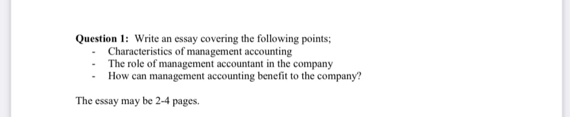 Question 1: Write an essay covering the following points;
Characteristics of management accounting
The role of management accountant in the company
How can management accounting benefit to the company?
The essay may be 2-4 pages.
