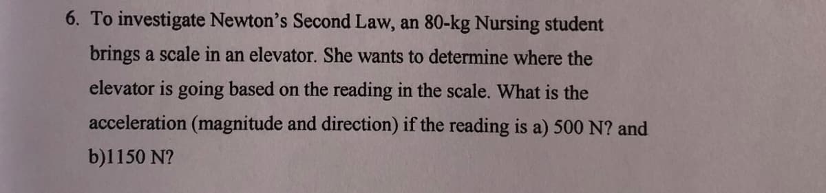 6. To investigate Newton's Second Law, an 80-kg Nursing student
brings a scale in an elevator. She wants to determine where the
elevator is going based on the reading in the scale. What is the
acceleration (magnitude and direction) if the reading is a) 500 N? and
b)1150 N?

