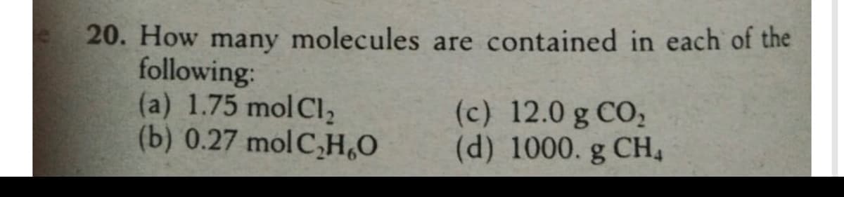 20. How many molecules are contained in each of the
following:
(a) 1.75 mol Cl,
(b) 0.27 molC,H,O
(c) 12.0 g CO,
(d) 1000. g CH,
