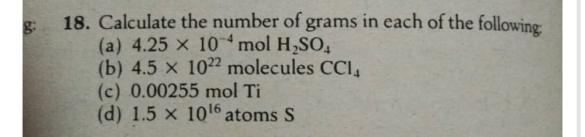18. Calculate the number of grams in each of the following
(a) 4.25 x 10mol H,SO,
(b) 4.5 x 1022 molecules CCl,
(c) 0.00255 mol Ti
(d) 1.5 x 10l6 atoms S
g:
