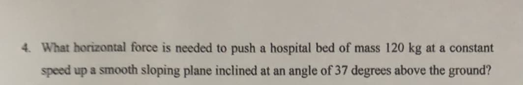 4. What horizontal force is needed to push a hospital bed of mass 120 kg at a constant
speed up a smooth sloping plane inclined at an angle of 37 degrees above the ground?
