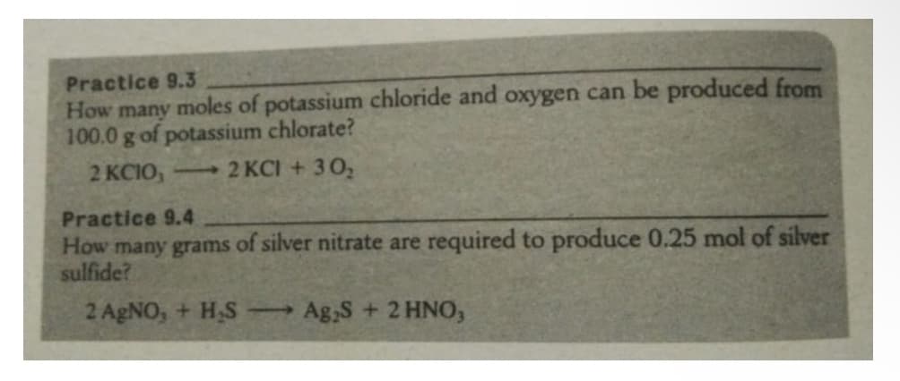 Practice 9.3
How many moles of potassium chloride and oxygen can be produced from
100.0 g of potassium chlorate?
2 KCIO,
12 KCI + 302
Practice 9.4
How many grams of silver nitrate are required to produce 0.25 mol of silver
sulfide?
2 AGNO, + H,S -
Ag,S + 2 HNO,
