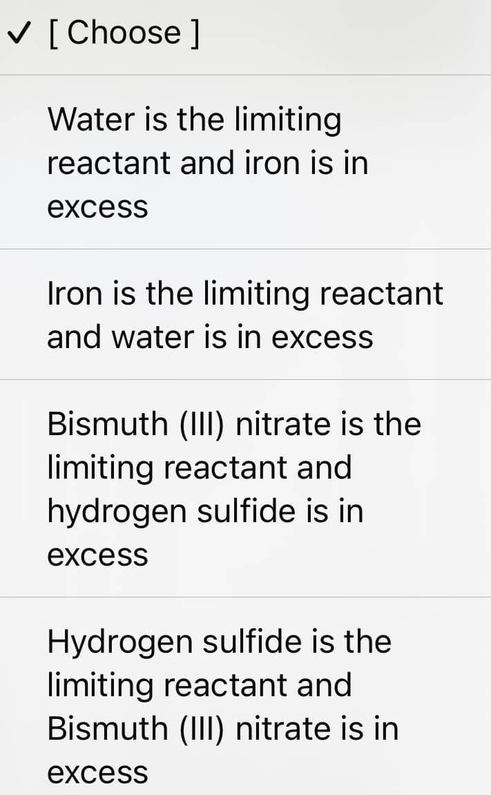 V [ Choose ]
Water is the limiting
reactant and iron is in
excess
Iron is the limiting reactant
and water is in excess
Bismuth (III) nitrate is the
limiting reactant and
hydrogen sulfide is in
excess
Hydrogen sulfide is the
limiting reactant and
Bismuth (II) nitrate is in
excess
