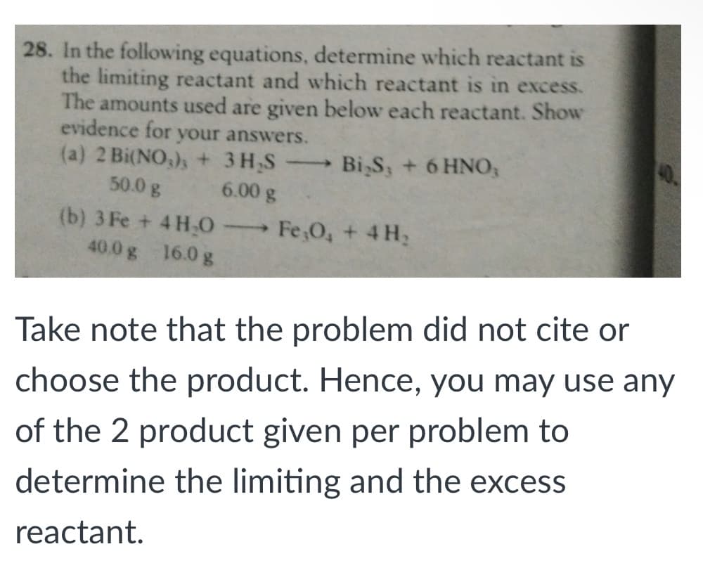 28. In the following equations, determine which reactant is
the limiting reactant and which reactant is in excess.
The amounts used are given below each reactant. Show
evidence for your answers.
(a) 2 Bi(NO,), + 3 H,S
50.0 g
Bi,S; + 6 HNO,
40%
6.00 g
(b) 3 Fe + 4 H0
Fe 0, + 4 H2
40.0 g 16.0 g
Take note that the problem did not cite or
choose the product. Hence, you may use any
of the 2 product given per problem to
determine the limiting and the excess
reactant.
