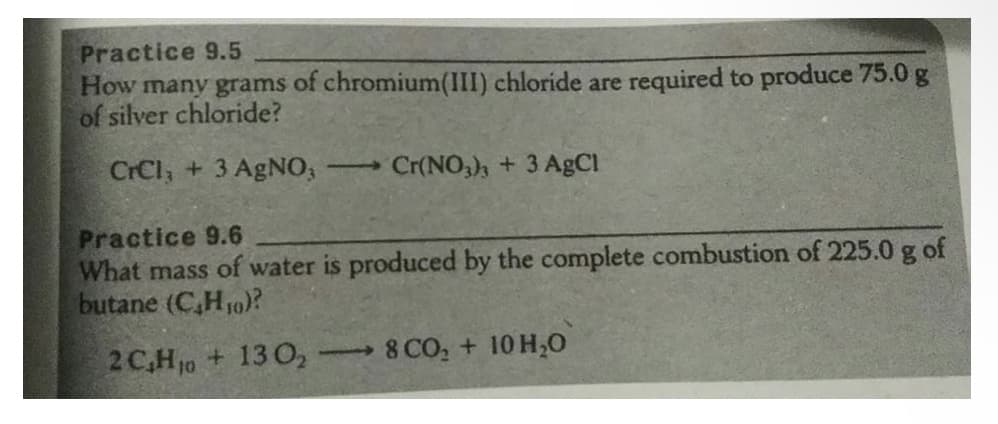 Practice 9.5
How many grams of chromium(III) chloride are required to produce 75.0 g
of silver chloride?
CrCl, + 3 AgNO,
Cr(NO,), + 3 AgCl
Practice 9.6
What mass of water is produced by the complete combustion of 225.0 g of
butane (C,H10)?
2 C,Hj0 + 13 0,
8 CO, + 10 H,O
