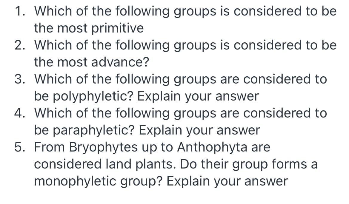 1. Which of the following groups is considered to be
the most primitive
2. Which of the following groups is considered to be
the most advance?
3. Which of the following groups are considered to
be polyphyletic? Explain your answer
4. Which of the following groups are considered to
be paraphyletic? Explain your answer
5. From Bryophytes up to Anthophyta are
considered land plants. Do their group forms a
monophyletic group? Explain your answer
