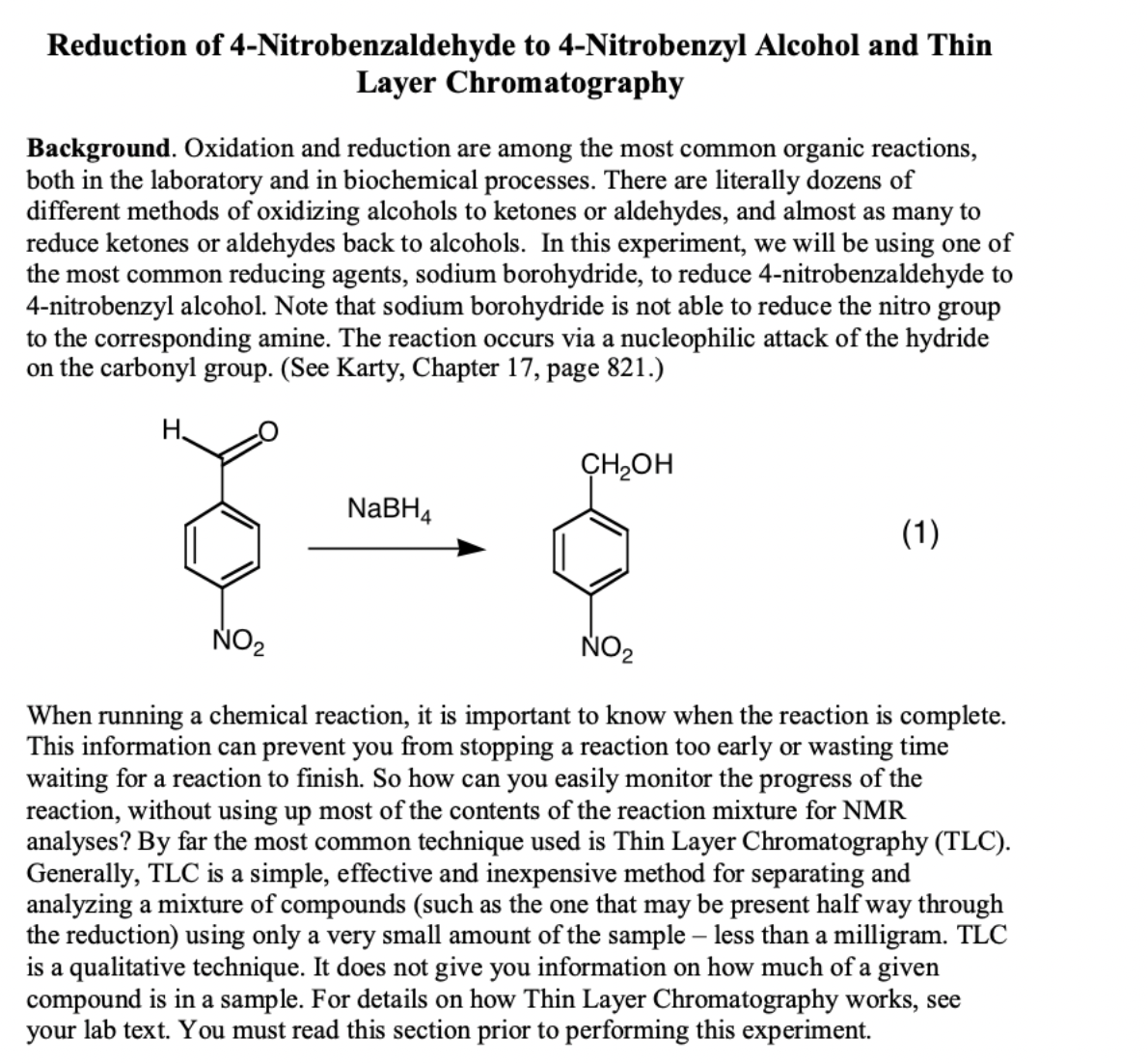 Reduction of 4-Nitrobenzaldehyde to 4-Nitrobenzyl Alcohol and Thin
Layer Chromatography
Background. Oxidation and reduction are among the most common organic reactions,
both in the laboratory and in biochemical processes. There are literally dozens of
different methods of oxidizing alcohols to ketones or aldehydes, and almost as many to
reduce ketones or aldehydes back to alcohols. In this experiment, we will be using one of
the most common reducing agents, sodium borohydride, to reduce 4-nitrobenzaldehyde to
4-nitrobenzyl alcohol. Note that sodium borohydride is not able to reduce the nitro group
to the corresponding amine. The reaction occurs via a nucleophilic attack of the hydride
on the carbonyl group. (See Karty, Chapter 17, page 821.)
H.
CH2OH
NaBH4
(1)
NO2
When running a chemical reaction, it is important to know when the reaction is complete.
This information can prevent you from stopping a reaction too early or wasting time
waiting for a reaction to finish. So how can you easily monitor the progress of the
reaction, without using up most of the contents of the reaction mixture for NMR
analyses? By far the most common technique used is Thin Layer Chromatography (TLC).
Generally, TLC is a simple, effective and inexpensive method for separating and
analyzing a mixture of compounds (such as the one that may be present half way through
the reduction) using only a very small amount of the sample – less than a milligram. TLC
is a qualitative technique. It does not give you information on how much of a given
compound is in a sample. For details on how Thin Layer Chromatography works, see
your lab text. You must read this section prior to performing this experiment.
