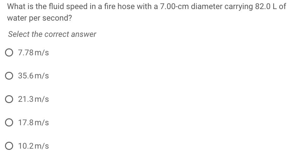 What is the fluid speed in a fire hose with a 7.00-cm diameter carrying 82.0 L of
water per second?
Select the correct answer
O 7.78 m/s
O 35.6 m/s
O 21.3 m/s
O 17.8 m/s
O 10.2 m/s
