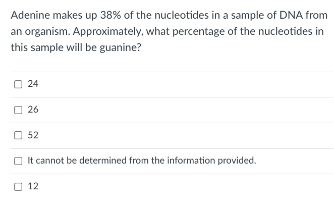 Adenine makes up 38% of the nucleotides in a sample of DNA from
an organism. Approximately, what percentage of the nucleotides in
this sample will be guanine?
O 24
26
O 52
It cannot be determined from the information provided.
O 12
